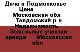 Дача в Подмосковье  › Цена ­ 850 000 - Московская обл., Талдомский р-н Недвижимость » Земельные участки аренда   . Московская обл.